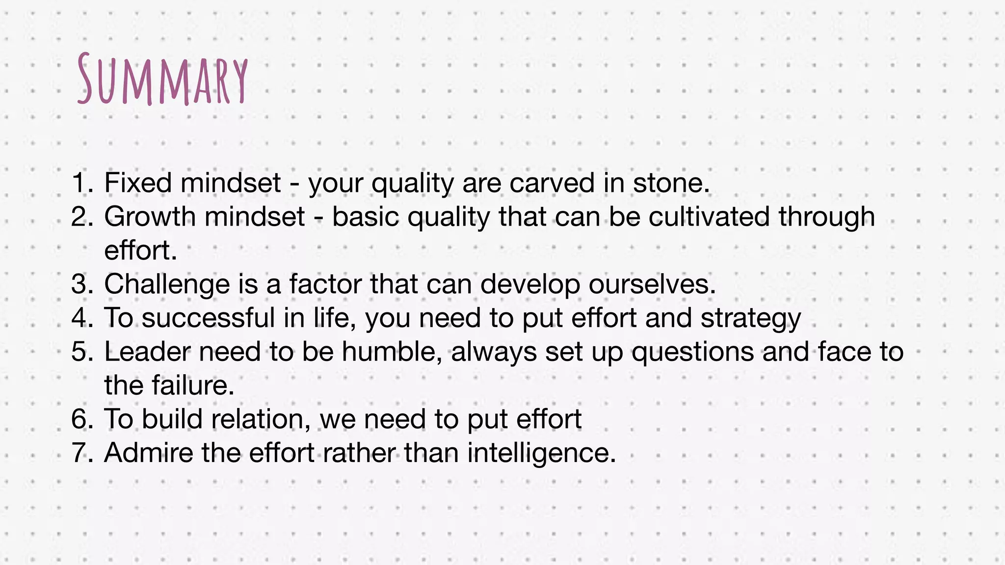1. Fixed mindset - your quality are carved in stone.
2. Growth mindset - basic quality that can be cultivated through
eﬀort.
3. Challenge is a factor that can develop ourselves.
4. To successful in life, you need to put eﬀort and strategy
5. Leader need to be humble, always set up questions and face to
the failure.
6. To build relation, we need to put eﬀort
7. Admire the eﬀort rather than intelligence.
Summary
 