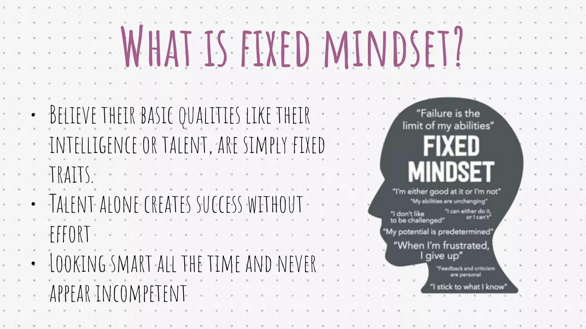 What is ﬁxed mindset?
• Believe their basic qualities like their
intelligence or talent, are simply ﬁxed
traits.
• Talent alone creates success without
effort
• Looking smart all the time and never
appear incompetent
 