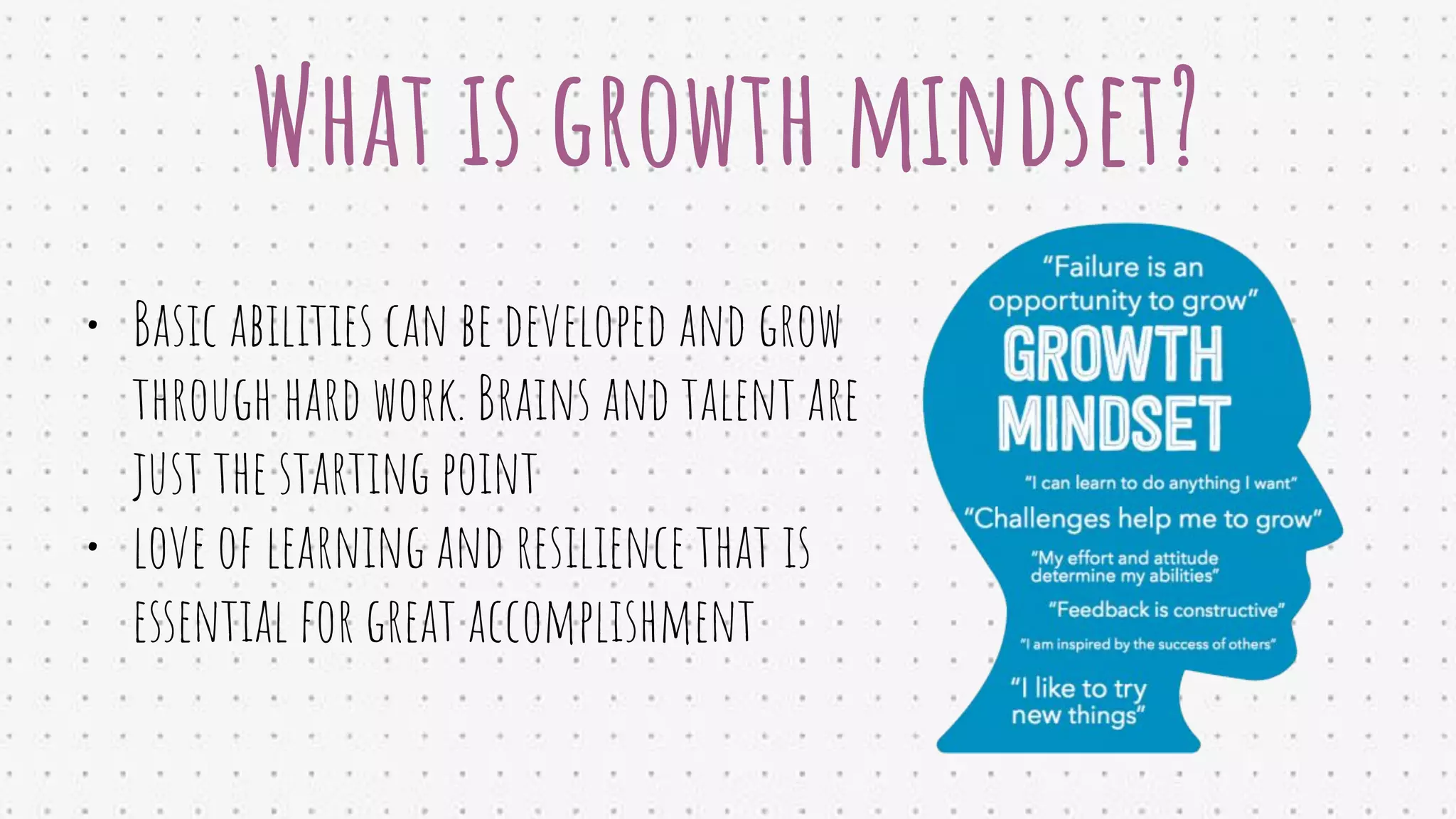 What is growth mindset?
• Basic abilities can be developed and grow
through hard work. Brains and talent are
just the starting point
• love of learning and resilience that is
essential for great accomplishment
 