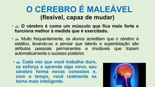 O CÉREBRO É MALEÁVEL
(flexível, capaz de mudar)
•  O cérebro é como um músculo que fica mais forte e
funciona melhor à medida que é exercitado.
•  Muito frequentemente, os alunos acreditam que o cérebro é
estático, levando-os a pensar que talento e superdotação são
atributos pessoais permanentes e imutáveis que trazem
automaticamente o sucesso posterior.
•  Cada vez que você trabalha duro,
se esforça e aprende algo novo, seu
cérebro forma novas conexões e,
com o tempo, você realmente se
torna mais inteligente.
 