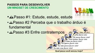 PASSOS PARA DESENVOLVER
UM MINDSET DE CRESCIMENTO
•Passo #1: Estude, estude, estude
•Passo #2 Perceba que o trabalho árduo é
fundamental
•Passo #3 Enfre contratempos
 