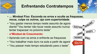 Enfrentando Contratempos
•  Mindset Fixo: Esconda os erros e oculte as fraquezas,
recue, culpe os outros, aja com superioridade
• “Vou gastar menos tempo neste assunto de agora em
diante”“Vou tentar não tocar neste assunto nunca mais”“Vou
tentar trapacear no próximo teste”
• ✔Mindset de Crescimento:
• Aprenda com os erros e enfrente as fraquezas
• “Vou trabalhar mais duro na aula a partir de agora”
• “Vou passar mais tempo estudando para o teste”
 