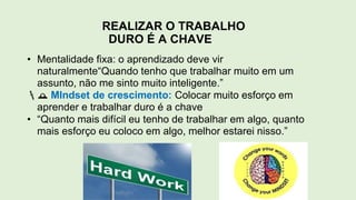 REALIZAR O TRABALHO
DURO É A CHAVE
• Mentalidade fixa: o aprendizado deve vir
naturalmente“Quando tenho que trabalhar muito em um
assunto, não me sinto muito inteligente.”
 MIndset de crescimento: Colocar muito esforço em
aprender e trabalhar duro é a chave
• “Quanto mais difícil eu tenho de trabalhar em algo, quanto
mais esforço eu coloco em algo, melhor estarei nisso.”
 