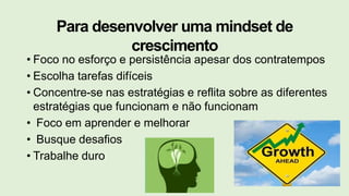 Para desenvolver uma mindset de
crescimento
• Foco no esforço e persistência apesar dos contratempos
• Escolha tarefas difíceis
• Concentre-se nas estratégias e reflita sobre as diferentes
estratégias que funcionam e não funcionam
• Foco em aprender e melhorar
• Busque desafios
• Trabalhe duro
 