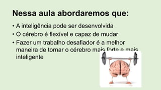 Nessa aula abordaremos que:
• A inteligência pode ser desenvolvida
• O cérebro é flexível e capaz de mudar
• Fazer um trabalho desafiador é a melhor
maneira de tornar o cérebro mais forte e mais
inteligente
 