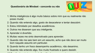 Questionário de Mindset - concordo ou não
1. Minha inteligência é algo muito básico sobre mim que eu realmente não
posso mudar.
2. Quando não entendo algo, gosto de desacelerar e tentar descobrir.
3. Estou intimidado por desafios acadêmicos.
4. Outros me disseram que sou inteligente.
5. Aprender é divertido.
6. Muitas vezes me sinto desmotivado para aprender.
7. Quando não me saio bem em um assunto, acho que não devo ser muito
bom naquele assunto em particular.
8. Quando tenho um fraco desempenho acadêmico, não desanimo.
9. Quando não entendo algo, fico muito frustrado e quero desistir.
 