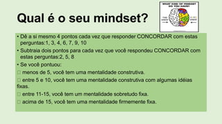 Qual é o seu mindset?
• Dê a si mesmo 4 pontos cada vez que responder CONCORDAR com estas
perguntas:1, 3, 4, 6, 7, 9, 10
• Subtraia dois pontos para cada vez que você respondeu CONCORDAR com
estas perguntas:2, 5, 8
• Se você pontuou:
menos de 5, você tem uma mentalidade construtiva.
entre 5 e 10, você tem uma mentalidade construtiva com algumas idéias
fixas.
entre 11-15, você tem um mentalidade sobretudo fixa.
acima de 15, você tem uma mentalidade firmemente fixa.
 