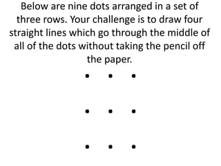 Below are nine dots arranged in a set of
three rows. Your challenge is to draw four
straight lines which go through the middle of
all of the dots without taking the pencil off
the paper.
. . .
. . .
. . .
 