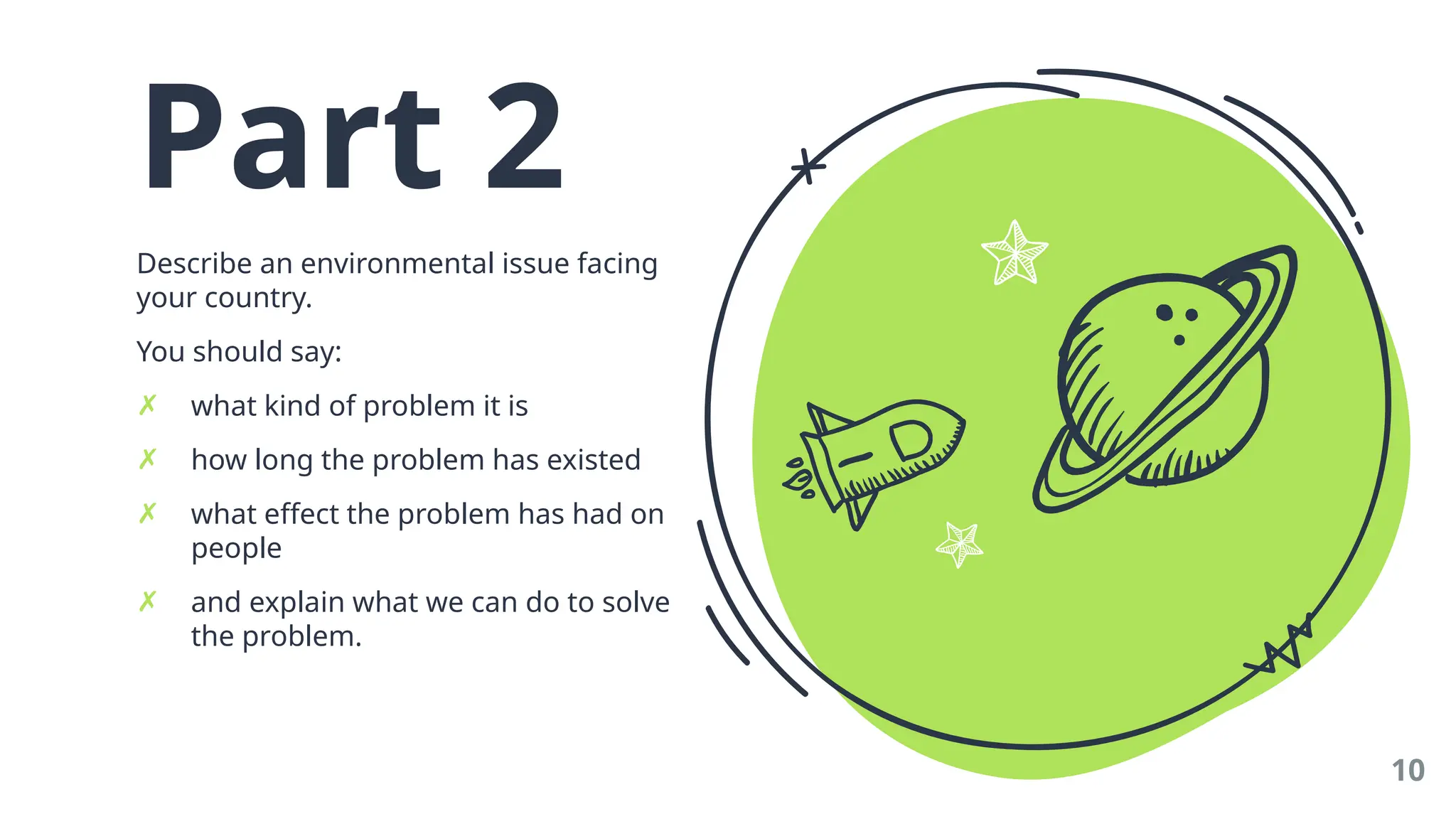 Part 2
Describe an environmental issue facing
your country.
You should say:
✗ what kind of problem it is
✗ how long the problem has existed
✗ what effect the problem has had on
people
✗ and explain what we can do to solve
the problem.
10
 