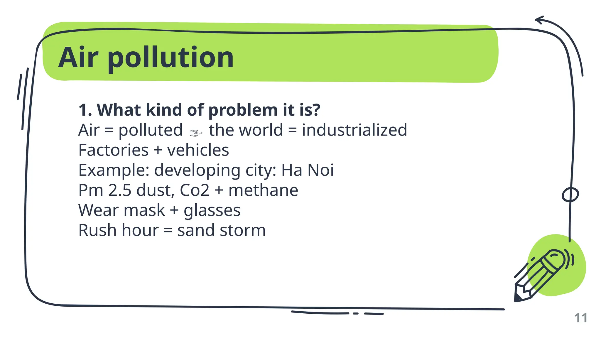 1. What kind of problem it is?
Air = polluted  the world = industrialized
Factories + vehicles
Example: developing city: Ha Noi
Pm 2.5 dust, Co2 + methane
Wear mask + glasses
Rush hour = sand storm
Air pollution
11
 