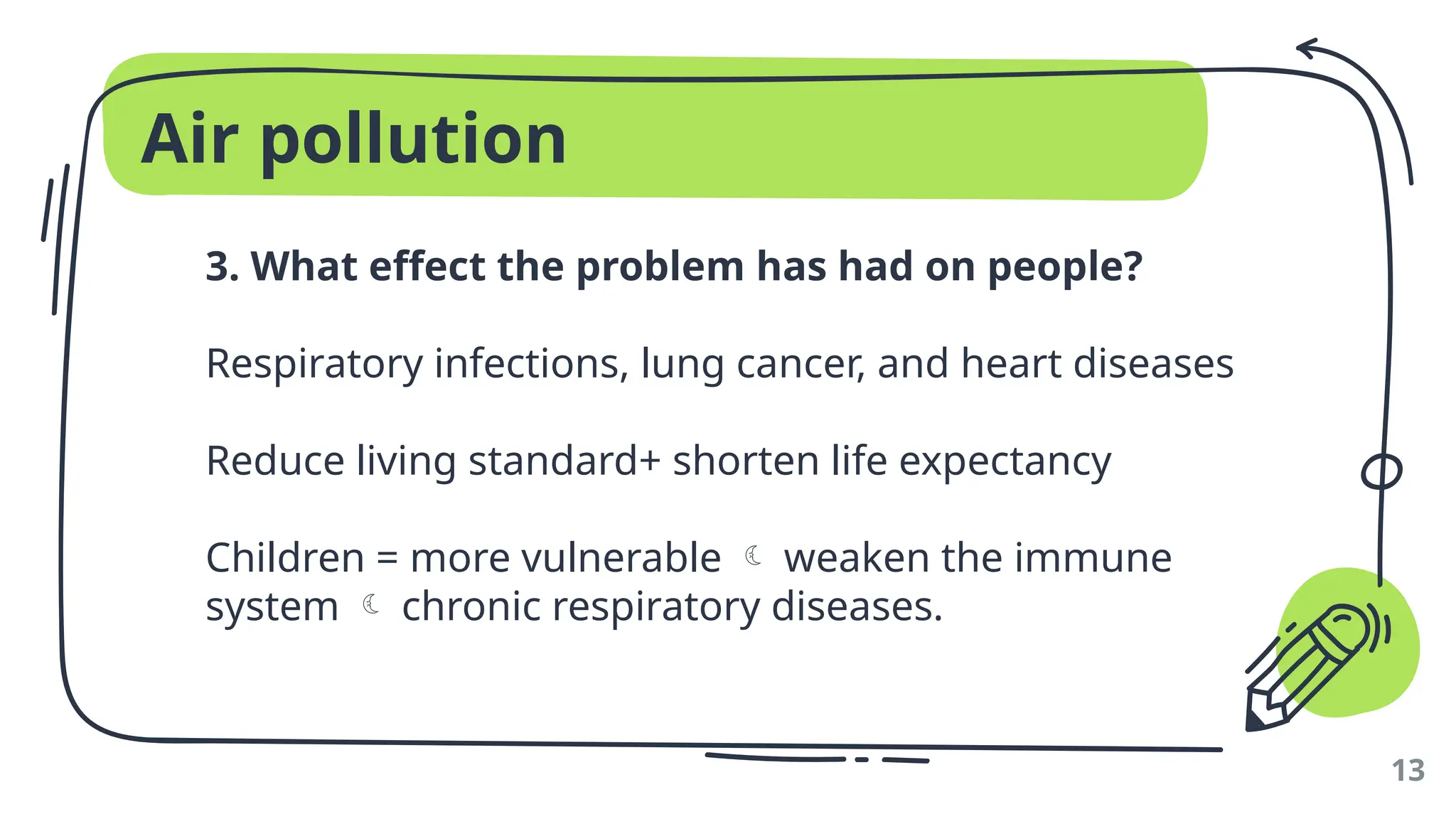 Air pollution
3. What effect the problem has had on people?
Respiratory infections, lung cancer, and heart diseases
Reduce living standard+ shorten life expectancy
Children = more vulnerable  weaken the immune
system  chronic respiratory diseases.
13
 