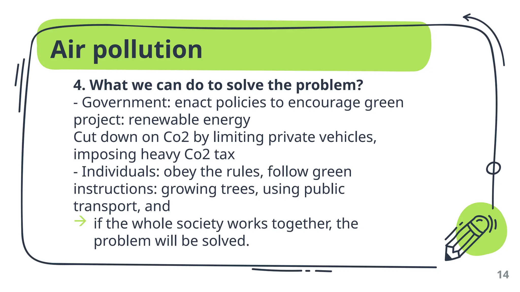 Air pollution
4. What we can do to solve the problem?
- Government: enact policies to encourage green
project: renewable energy
Cut down on Co2 by limiting private vehicles,
imposing heavy Co2 tax
- Individuals: obey the rules, follow green
instructions: growing trees, using public
transport, and
 if the whole society works together, the
problem will be solved.
14
 