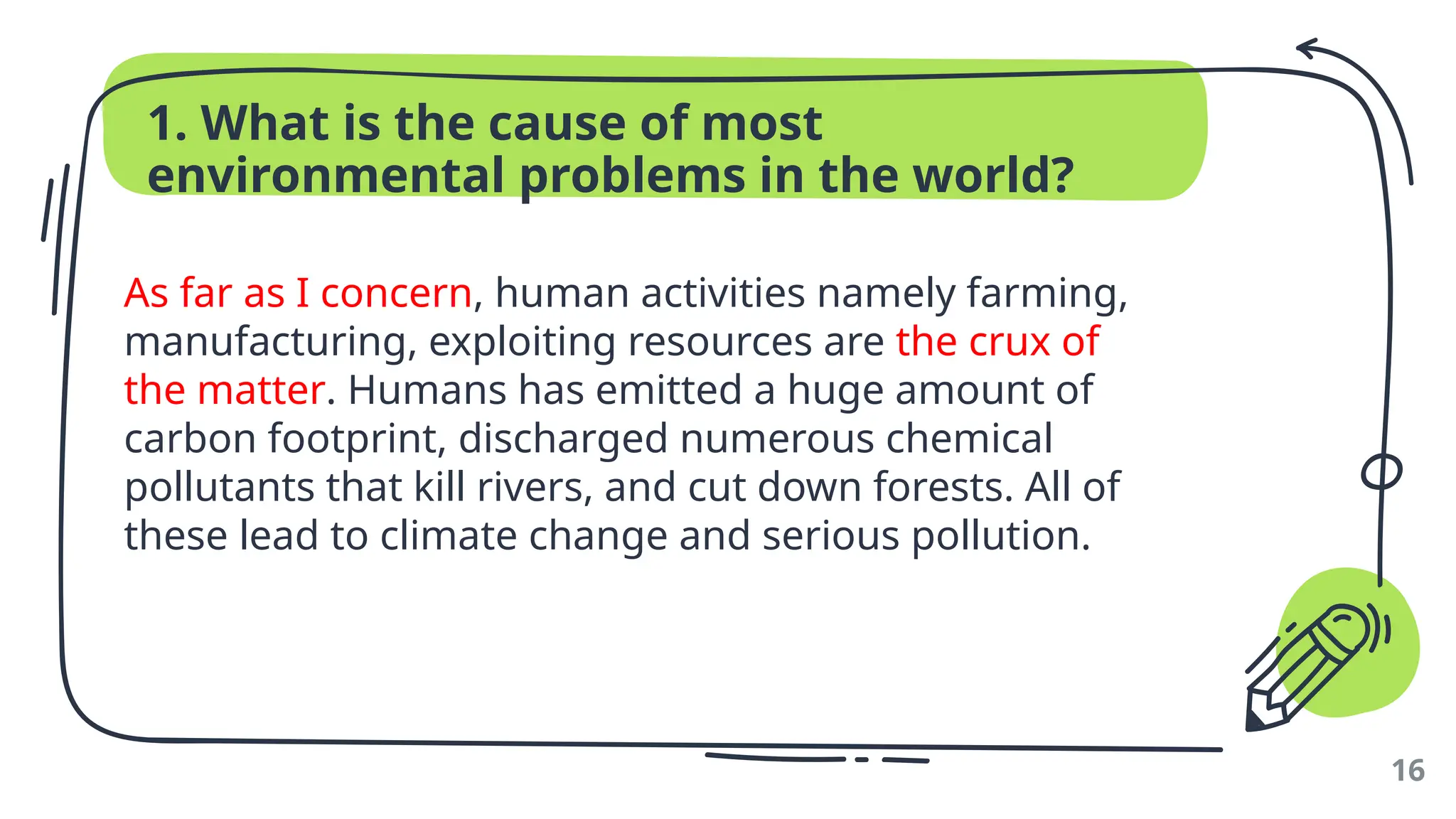 1. What is the cause of most
environmental problems in the world?
As far as I concern, human activities namely farming,
manufacturing, exploiting resources are the crux of
the matter. Humans has emitted a huge amount of
carbon footprint, discharged numerous chemical
pollutants that kill rivers, and cut down forests. All of
these lead to climate change and serious pollution.
16
 