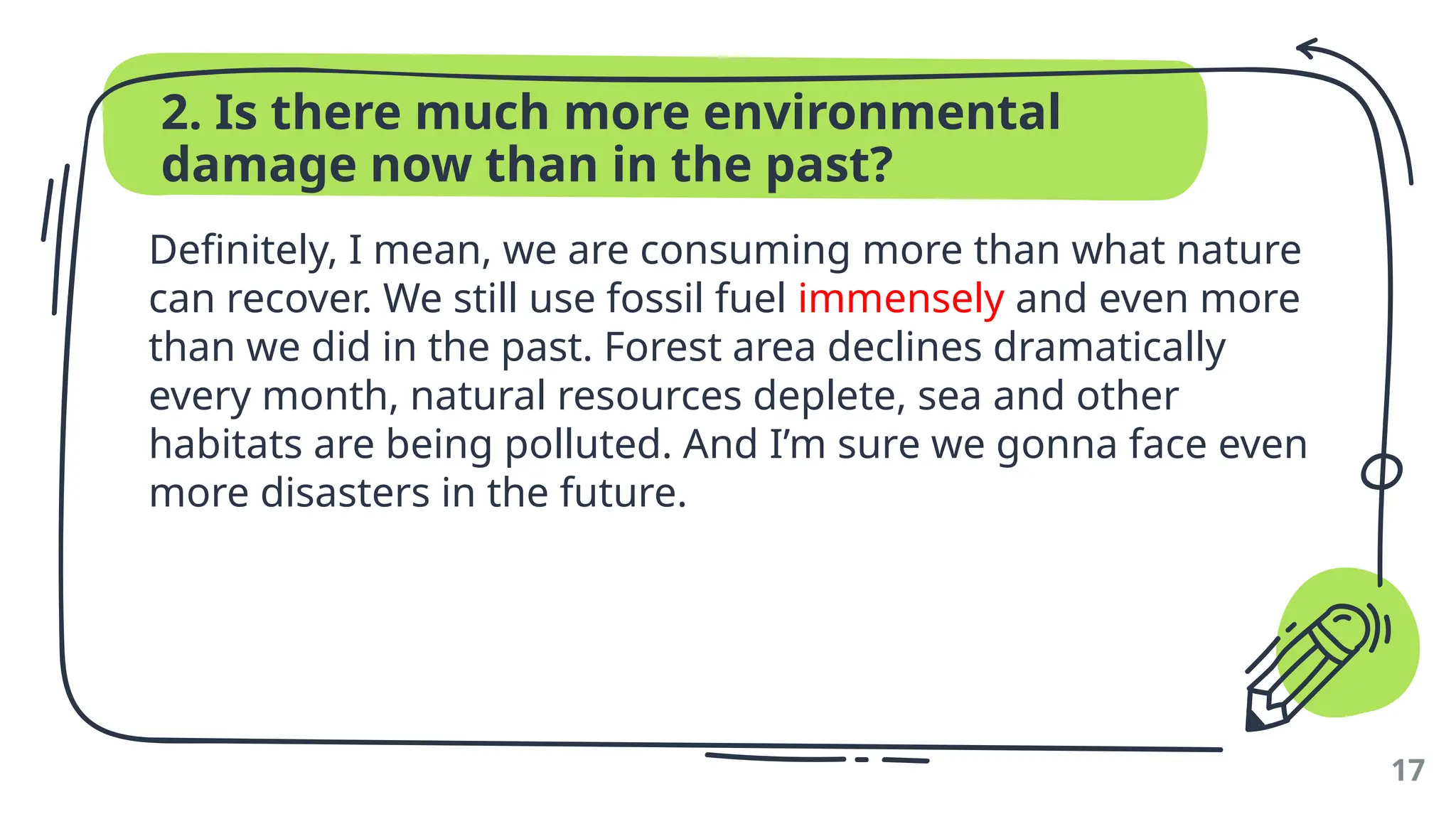 2. Is there much more environmental
damage now than in the past?
Definitely, I mean, we are consuming more than what nature
can recover. We still use fossil fuel immensely and even more
than we did in the past. Forest area declines dramatically
every month, natural resources deplete, sea and other
habitats are being polluted. And I’m sure we gonna face even
more disasters in the future.
17
 