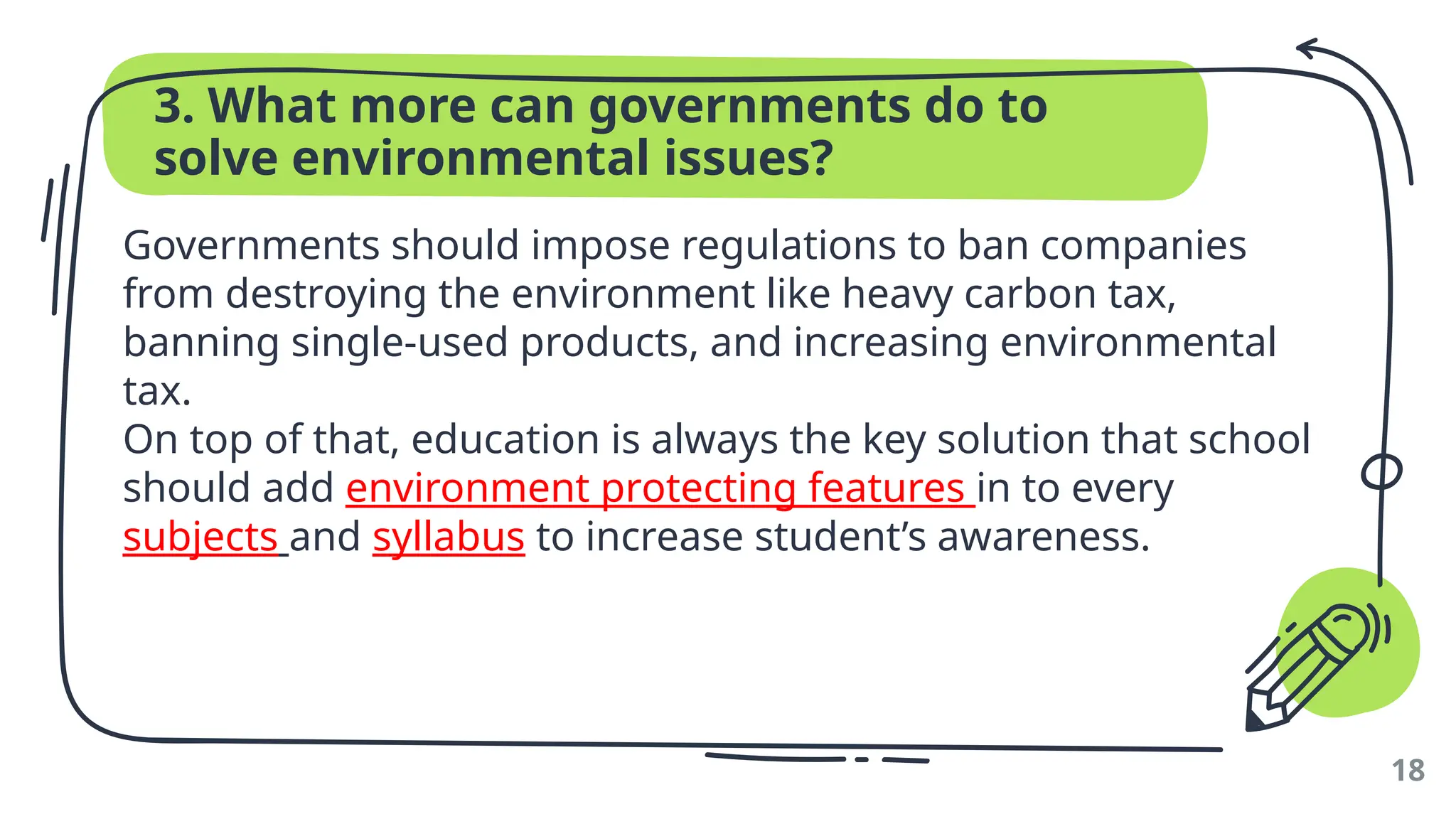 3. What more can governments do to
solve environmental issues?
Governments should impose regulations to ban companies
from destroying the environment like heavy carbon tax,
banning single-used products, and increasing environmental
tax.
On top of that, education is always the key solution that school
should add environment protecting features in to every
subjects and syllabus to increase student’s awareness.
18
 