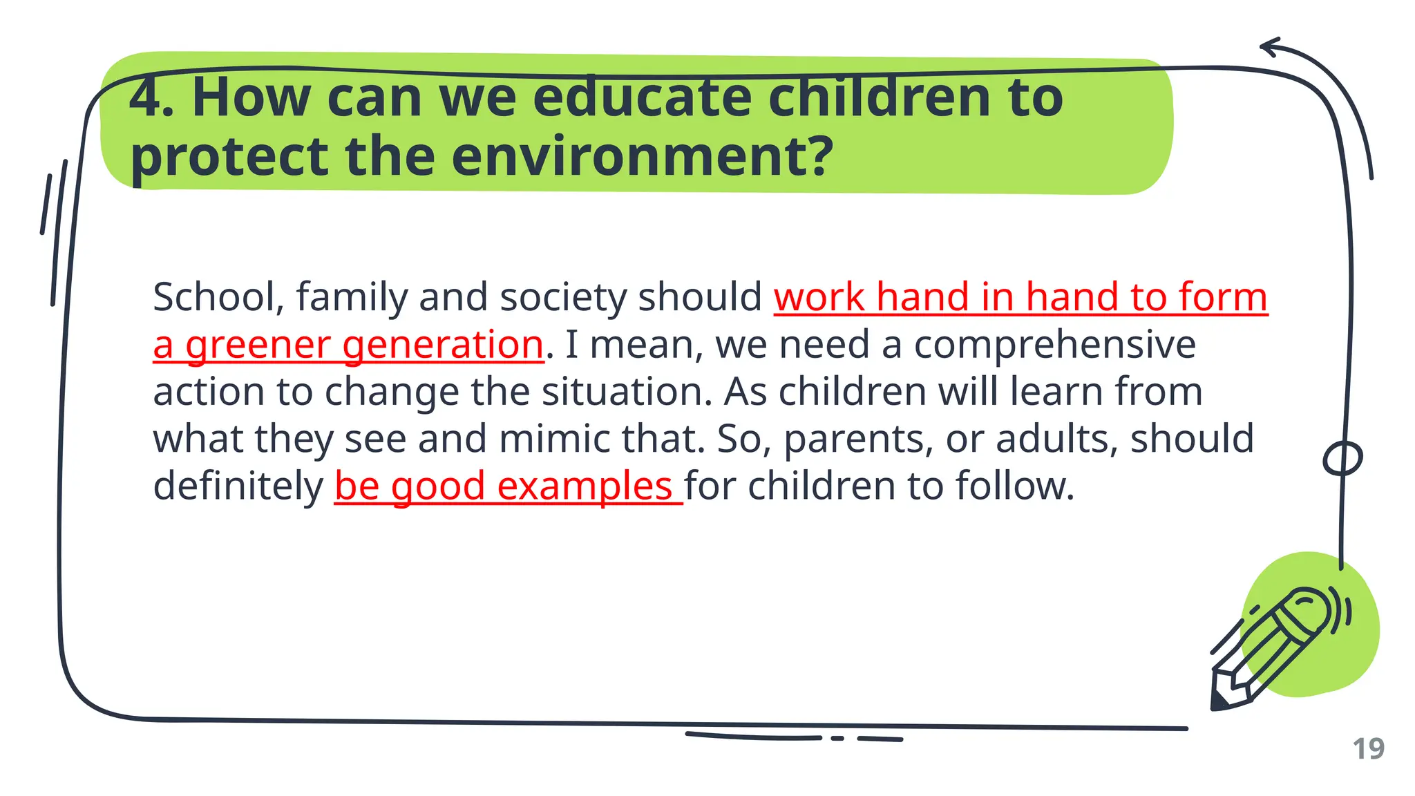 4. How can we educate children to
protect the environment?
School, family and society should work hand in hand to form
a greener generation. I mean, we need a comprehensive
action to change the situation. As children will learn from
what they see and mimic that. So, parents, or adults, should
definitely be good examples for children to follow.
19
 
