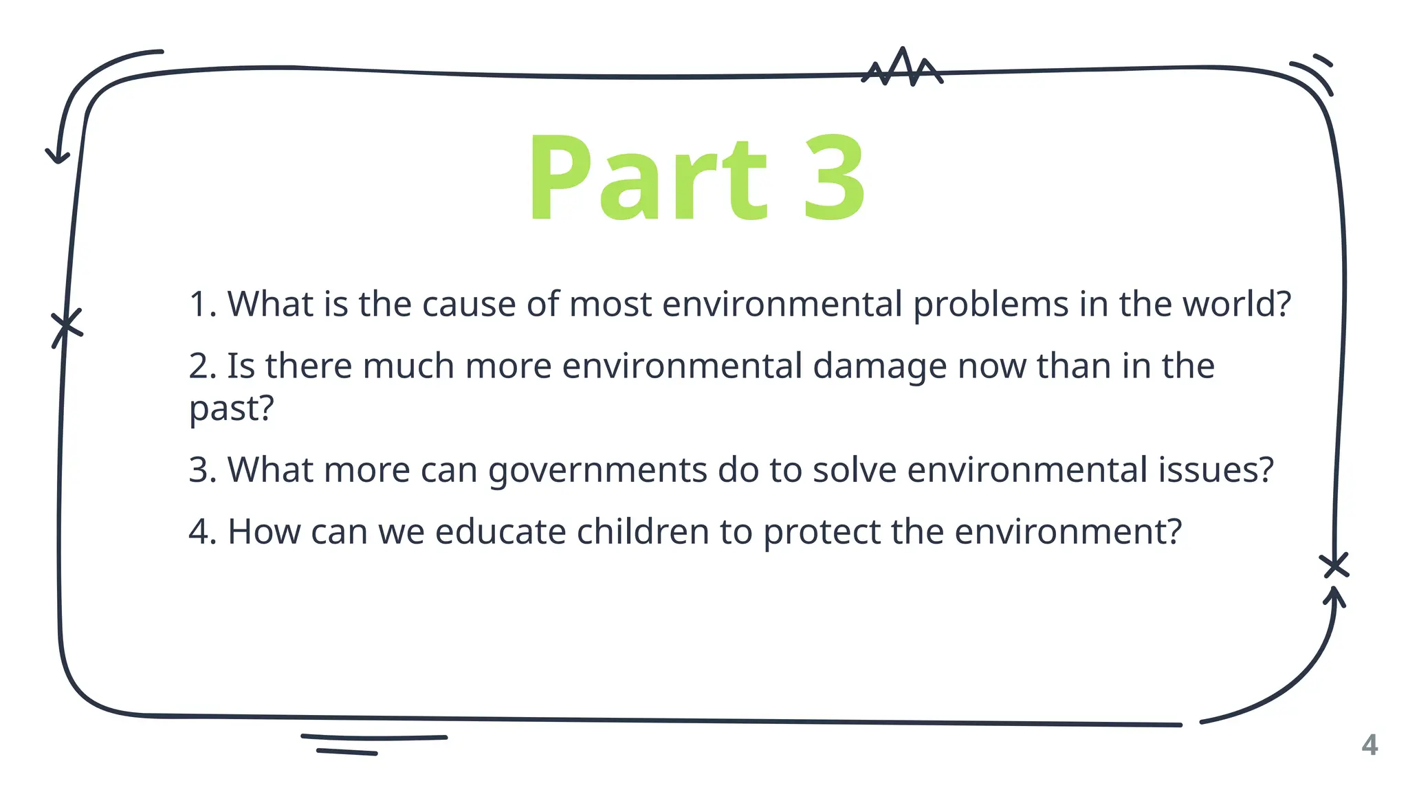 4
Part 3
1. What is the cause of most environmental problems in the world?
2. Is there much more environmental damage now than in the
past?
3. What more can governments do to solve environmental issues?
4. How can we educate children to protect the environment?
 