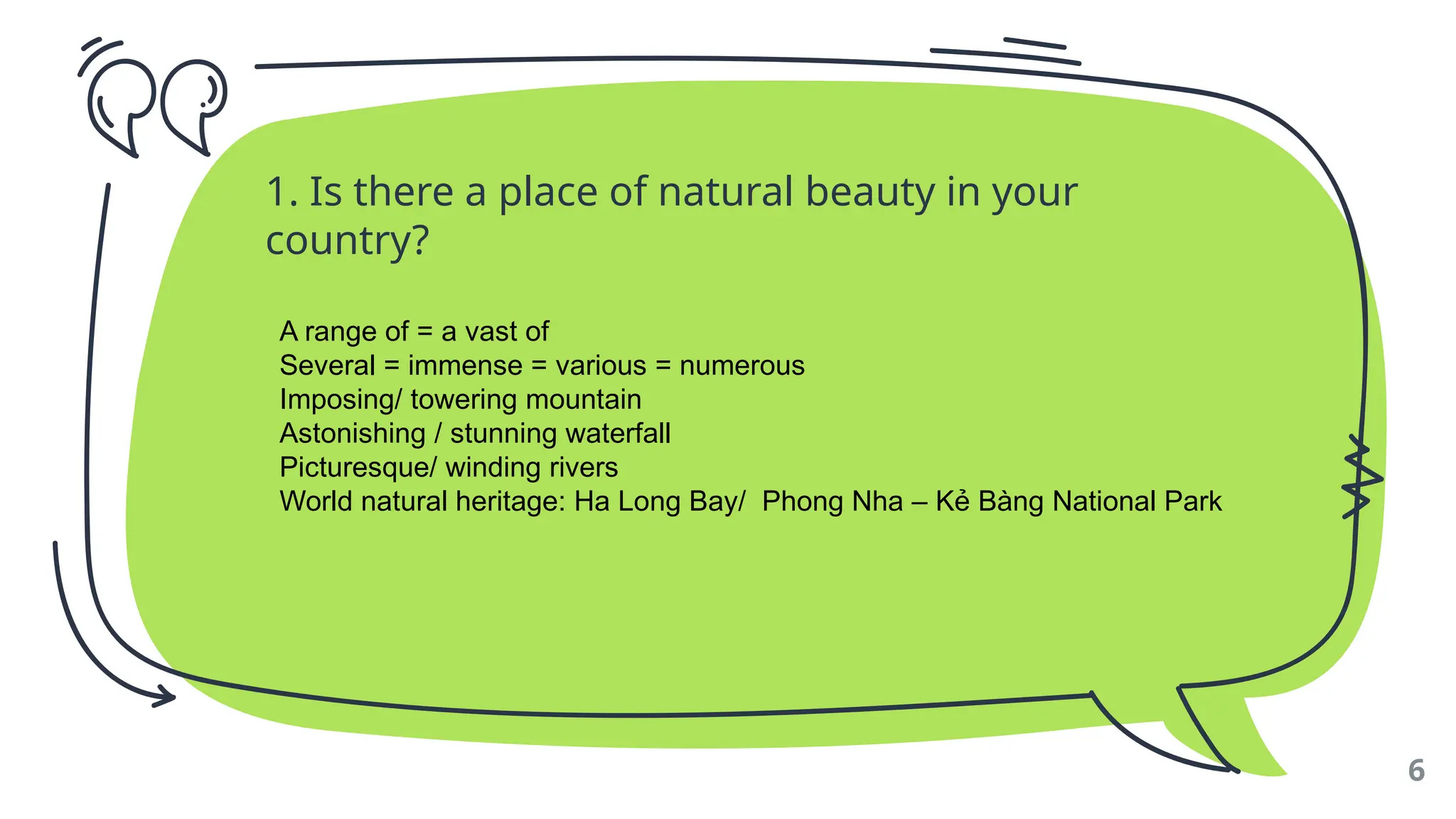 1. Is there a place of natural beauty in your
country?
6
A range of = a vast of
Several = immense = various = numerous
Imposing/ towering mountain
Astonishing / stunning waterfall
Picturesque/ winding rivers
World natural heritage: Ha Long Bay/ Phong Nha – Kẻ Bàng National Park
 