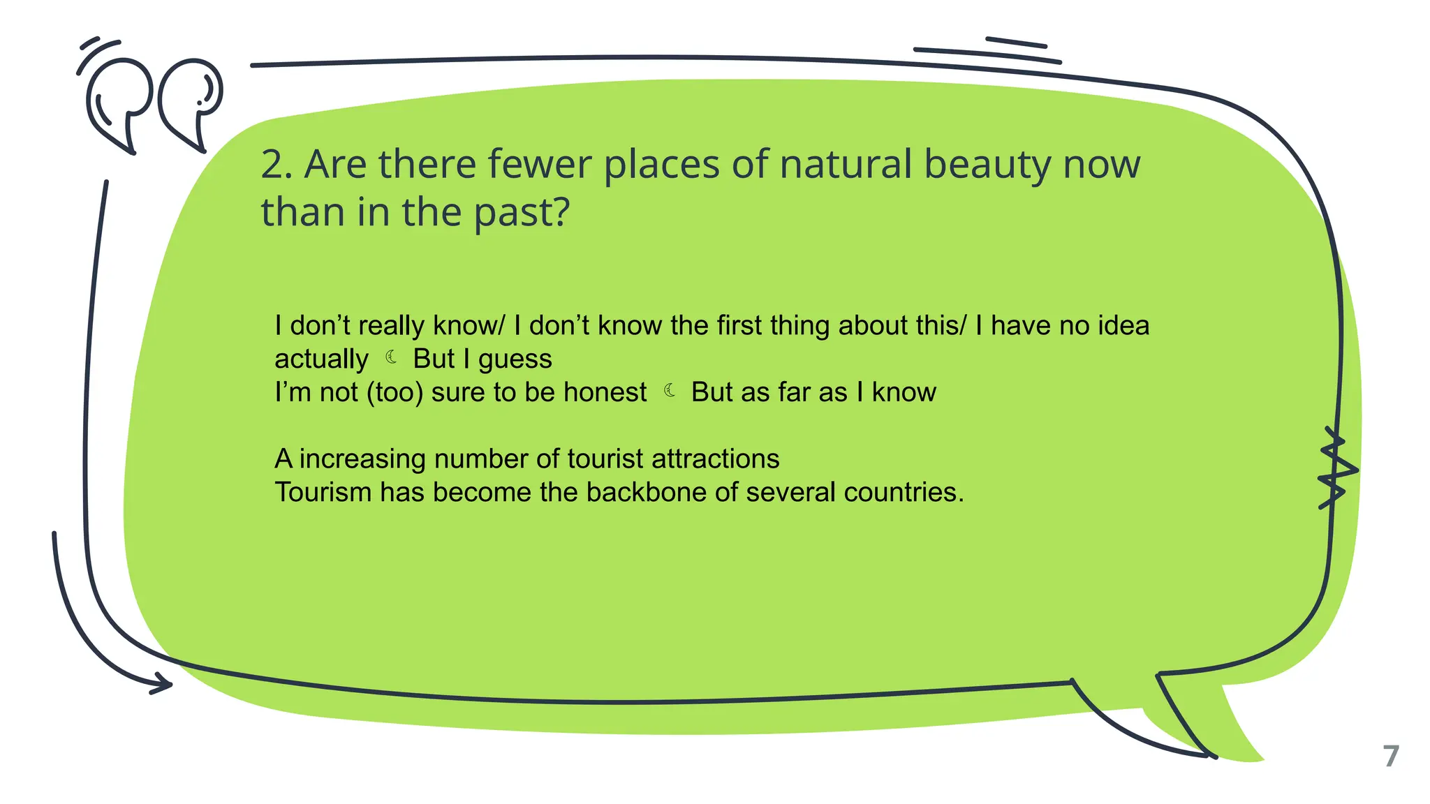 2. Are there fewer places of natural beauty now
than in the past?
7
I don’t really know/ I don’t know the first thing about this/ I have no idea
actually  But I guess
I’m not (too) sure to be honest  But as far as I know
A increasing number of tourist attractions
Tourism has become the backbone of several countries.
 