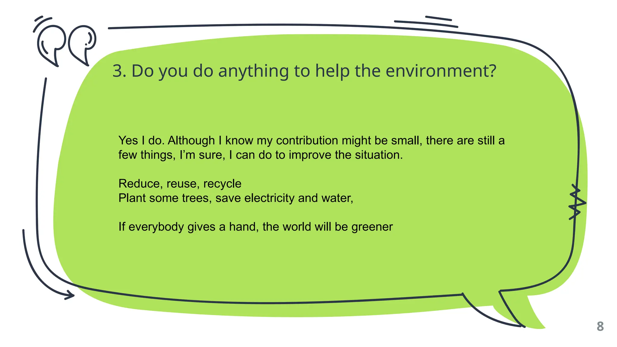 3. Do you do anything to help the environment?
8
Yes I do. Although I know my contribution might be small, there are still a
few things, I’m sure, I can do to improve the situation.
Reduce, reuse, recycle
Plant some trees, save electricity and water,
If everybody gives a hand, the world will be greener
 