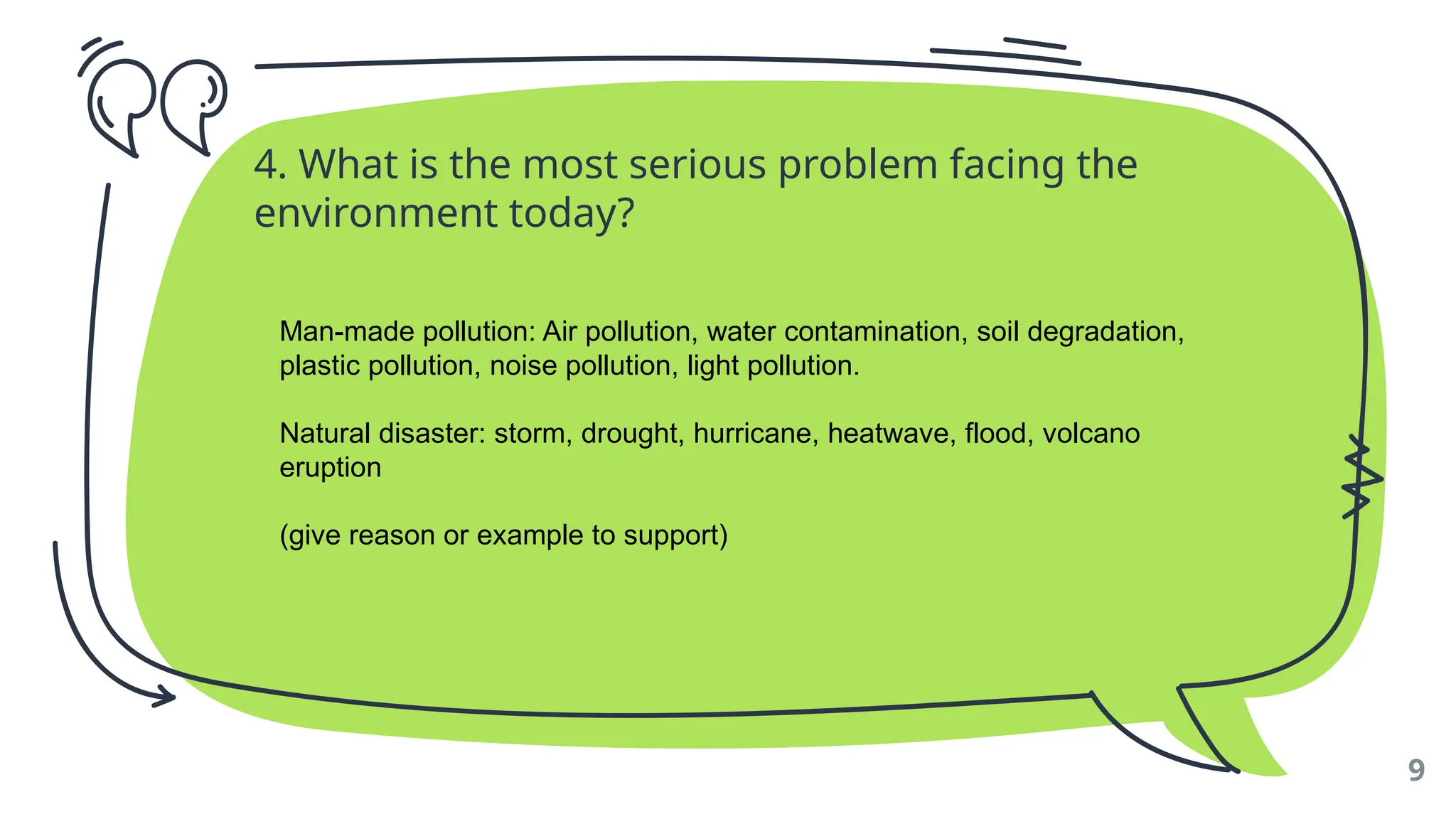 4. What is the most serious problem facing the
environment today?
9
Man-made pollution: Air pollution, water contamination, soil degradation,
plastic pollution, noise pollution, light pollution.
Natural disaster: storm, drought, hurricane, heatwave, flood, volcano
eruption
(give reason or example to support)
 