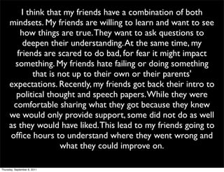 I think that my friends have a combination of both
     mindsets. My friends are willing to learn and want to see
        how things are true. They want to ask questions to
         deepen their understanding. At the same time, my
       friends are scared to do bad, for fear it might impact
       something. My friends hate failing or doing something
             that is not up to their own or their parents'
     expectations. Recently, my friends got back their intro to
       political thought and speech papers. While they were
      comfortable sharing what they got because they knew
     we would only provide support, some did not do as well
     as they would have liked. This lead to my friends going to
     ofﬁce hours to understand where they went wrong and
                      what they could improve on.

Thursday, September 8, 2011
 