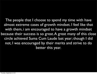 The people that I choose to spend my time with have
  almost extreme cases of growth mindset. I feel like that
   with them, i am encouraged to have a growth mindset
because their success is so great. A great many of this close
  circle achieved Suma Cum Laude last year; though I did
   not, I was encouraged by their merits and strive to do
                      better this year.




Thursday, September 8, 2011
 