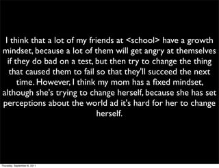 I think that a lot of my friends at <school> have a growth
mindset, because a lot of them will get angry at themselves
  if they do bad on a test, but then try to change the thing
   that caused them to fail so that they'll succeed the next
      time. However, I think my mom has a ﬁxed mindset,
although she's trying to change herself, because she has set
perceptions about the world ad it's hard for her to change
                             herself.




Thursday, September 8, 2011
 