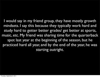 I would say in my friend group, they have mostly growth
  mindsets. I say this because they typically work hard and
  study hard to getter better grades/ get better at sports,
 music, etc. My friend was sharing time for the quarterback
     spot last year at the beginning of the season, but he
 practiced hard all year, and by the end of the year, he was
                        starting outright.




Thursday, September 8, 2011
 