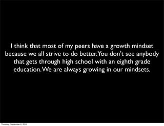 I think that most of my peers have a growth mindset
    because we all strive to do better.You don't see anybody
        that gets through high school with an eighth grade
        education. We are always growing in our mindsets.




Thursday, September 8, 2011
 