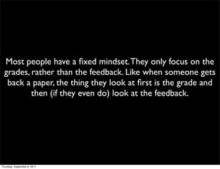 Most people have a ﬁxed mindset. They only focus on the
  grades, rather than the feedback. Like when someone gets
   back a paper, the thing they look at ﬁrst is the grade and
          then (if they even do) look at the feedback.




Thursday, September 8, 2011
 