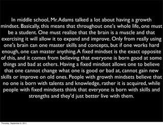 In middle school, Mr. Adams talked a lot about having a growth
mindset. Basically, this means that throughout one's whole life, one must
    be a student. One must realize that the brain is a muscle and that
exercising it will allow it to expand and improve. Only from really using
 one's brain can one master skills and concepts, but if one works hard
enough, one can master anything. A ﬁxed mindset is the exact opposite
of this, and it comes from believing that everyone is born good at some
 things and bad at others. Having a ﬁxed mindset allows one to believe
  that one cannot change what one is good or bad at, cannot gain new
skills or improve on old ones. People with growth mindsets believe that
 no one is born with talents and knowledge, rather it is acquired, while
 people with ﬁxed mindsets think that everyone is born with skills and
              strengths and they'd just better live with them.



Thursday, September 8, 2011
 