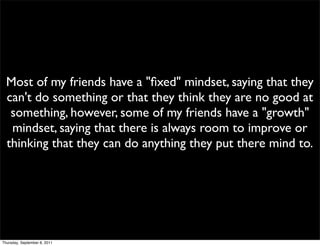 Most of my friends have a "ﬁxed" mindset, saying that they
  can't do something or that they think they are no good at
   something, however, some of my friends have a "growth"
   mindset, saying that there is always room to improve or
  thinking that they can do anything they put there mind to.




Thursday, September 8, 2011
 