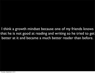 I think a growth mindset because one of my friends knows
that he is not good at reading and writing so he tried to get
 better at it and became a much better reader than before.




Thursday, September 8, 2011
 
