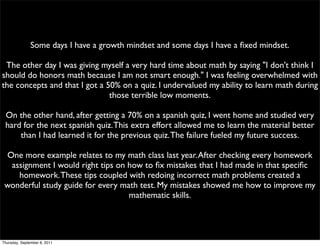Some days I have a growth mindset and some days I have a ﬁxed mindset.

 The other day I was giving myself a very hard time about math by saying "I don't think I
should do honors math because I am not smart enough." I was feeling overwhelmed with
the concepts and that I got a 50% on a quiz. I undervalued my ability to learn math during
                               those terrible low moments.

 On the other hand, after getting a 70% on a spanish quiz, I went home and studied very
 hard for the next spanish quiz. This extra effort allowed me to learn the material better
     than I had learned it for the previous quiz. The failure fueled my future success.

 One more example relates to my math class last year. After checking every homework
  assignment I would right tips on how to ﬁx mistakes that I had made in that speciﬁc
    homework. These tips coupled with redoing incorrect math problems created a
 wonderful study guide for every math test. My mistakes showed me how to improve my
                                   mathematic skills.




Thursday, September 8, 2011
 