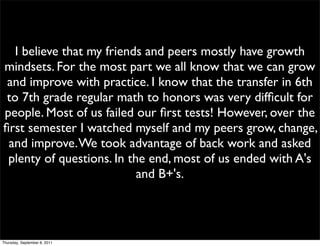 I believe that my friends and peers mostly have growth
mindsets. For the most part we all know that we can grow
 and improve with practice. I know that the transfer in 6th
 to 7th grade regular math to honors was very difﬁcult for
people. Most of us failed our ﬁrst tests! However, over the
ﬁrst semester I watched myself and my peers grow, change,
 and improve. We took advantage of back work and asked
 plenty of questions. In the end, most of us ended with A's
                           and B+'s.




Thursday, September 8, 2011
 