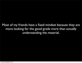 Most of my friends have a ﬁxed mindset because they are
    more looking for the good grade more than actually
                  understanding the material.




Thursday, September 8, 2011
 