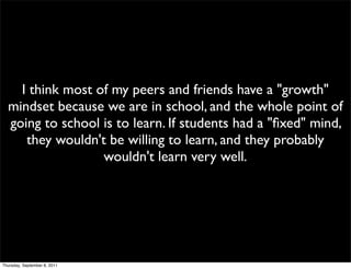 I think most of my peers and friends have a "growth"
  mindset because we are in school, and the whole point of
  going to school is to learn. If students had a "ﬁxed" mind,
     they wouldn't be willing to learn, and they probably
                  wouldn't learn very well.




Thursday, September 8, 2011
 