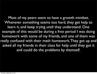 Most of my peers seem to have a growth mindset.
  Whenever something seems too hard, they get help to
     learn it, and keep trying until they understand. One
 example of this would be during a free period I was doing
 homework with some of my friends, and one of them was
really confused with their math homework. They got up and
 asked all my friends in their class for help until they got it
           and could do the problems by themself.




Thursday, September 8, 2011
 