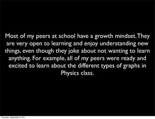 Most of my peers at school have a growth mindset. They
     are very open to learning and enjoy understanding new
    things, even though they joke about not wanting to learn
      anything. For example, all of my peers were ready and
      excited to learn about the different types of graphs in
                          Physics class.




Thursday, September 8, 2011
 