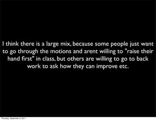 I think there is a large mix, because some people just want
 to go through the motions and arent willing to "raise their
    hand ﬁrst" in class, but others are willing to go to back
           work to ask how they can improve etc.




Thursday, September 8, 2011
 