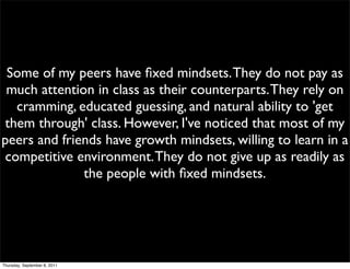 Some of my peers have ﬁxed mindsets. They do not pay as
 much attention in class as their counterparts. They rely on
   cramming, educated guessing, and natural ability to 'get
them through' class. However, I've noticed that most of my
peers and friends have growth mindsets, willing to learn in a
 competitive environment. They do not give up as readily as
              the people with ﬁxed mindsets.




Thursday, September 8, 2011
 