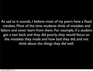 As sad as it sounds, I believe most of my peers have a ﬁxed
  mindset. Most of the time students think of mistakes and
failure and never learn from them. For example, if a student
  got a test back and they did poorly, they would focus on
   the mistakes they made and how bad they did, and not
             think about the things they did well.




Thursday, September 8, 2011
 