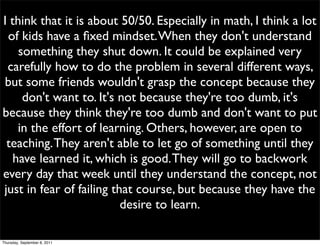 I think that it is about 50/50. Especially in math, I think a lot
 of kids have a ﬁxed mindset. When they don't understand
    something they shut down. It could be explained very
 carefully how to do the problem in several different ways,
but some friends wouldn't grasp the concept because they
     don't want to. It's not because they're too dumb, it's
because they think they're too dumb and don't want to put
    in the effort of learning. Others, however, are open to
 teaching. They aren't able to let go of something until they
   have learned it, which is good. They will go to backwork
every day that week until they understand the concept, not
just in fear of failing that course, but because they have the
                          desire to learn.

Thursday, September 8, 2011
 