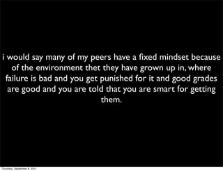 i would say many of my peers have a ﬁxed mindset because
    of the environment thet they have grown up in, where
  failure is bad and you get punished for it and good grades
   are good and you are told that you are smart for getting
                             them.




Thursday, September 8, 2011
 