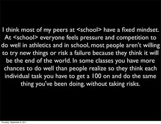 I think most of my peers at <school> have a ﬁxed mindset.
 At <school> everyone feels pressure and competition to
do well in athletics and in school, most people aren't willing
to try new things or risk a failure because they think it will
  be the end of the world. In some classes you have more
 chances to do well than people realize so they think each
 individual task you have to get a 100 on and do the same
        thing you've been doing, without taking risks.




Thursday, September 8, 2011
 