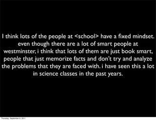 I think lots of the people at <school> have a ﬁxed mindset.
       even though there are a lot of smart people at
 westminster, i think that lots of them are just book smart,
 people that just memorize facts and don’t try and analyze
the problems that they are faced with. i have seen this a lot
             in science classes in the past years.




Thursday, September 8, 2011
 