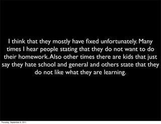 I think that they mostly have ﬁxed unfortunately. Many
  times I hear people stating that they do not want to do
 their homework. Also other times there are kids that just
say they hate school and general and others state that they
              do not like what they are learning.




Thursday, September 8, 2011
 