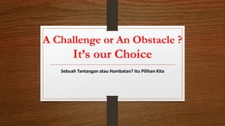 A Challenge or An Obstacle ?
It’s our Choice
Sebuah Tantangan atau Hambatan? Itu Pilihan Kita
 