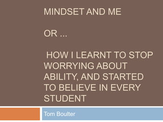 MINDSET AND ME

OR ...

HOW I LEARNT TO STOP
WORRYING ABOUT
ABILITY, AND STARTED
TO BELIEVE IN EVERY
STUDENT
Tom Boulter
 